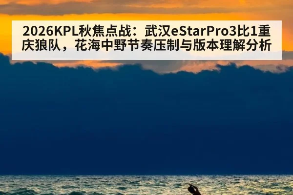 2026KPL秋焦点战：武汉eStarPro3比1重庆狼队，花海中野节奏压制与版本理解分析